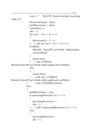 ----------------------------------------------------------------n";
cout << " The CPU found multiple touching
ships.n";
directionFound = false;
bothDirections = false;
whichWay++;
idx = 1;
for (int i = 0; i < 4; i++)
{
directions[i] = i + 1;
} // end for (int i = 0; i < 4; i++)
if (BSAI
(Board1, GuessP2, p1isSunk, shipLengths,
p1LocShip))
{
return true;
} // end if (BSAI(
Board1,GuessP2,p1isSunk,shipLengths,p1LocShip))
else
{
return false;
} // end else: if (BSAI(
Board1,GuessP2,p1isSunk,shipLengths,p1LocShip))
} // end if (bothDirections)
else
{
bothDirections = true;
if (pursuingDirection % 2 == 1)
{
pursuingDirection++;
idx = 1;
} // end if (pursuingDirection % 2 == 1)
else
{
pursuingDirection--;
idx = 1;
 