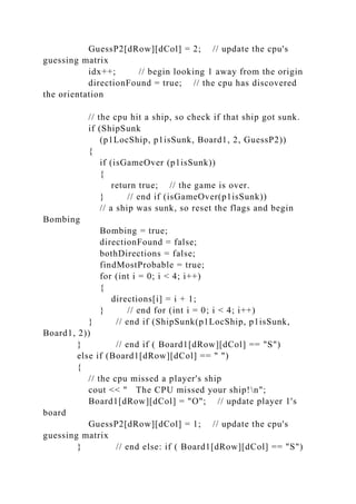 GuessP2[dRow][dCol] = 2; // update the cpu's
guessing matrix
idx++; // begin looking 1 away from the origin
directionFound = true; // the cpu has discovered
the orientation
// the cpu hit a ship, so check if that ship got sunk.
if (ShipSunk
(p1LocShip, p1isSunk, Board1, 2, GuessP2))
{
if (isGameOver (p1isSunk))
{
return true; // the game is over.
} // end if (isGameOver(p1isSunk))
// a ship was sunk, so reset the flags and begin
Bombing
Bombing = true;
directionFound = false;
bothDirections = false;
findMostProbable = true;
for (int i = 0; i < 4; i++)
{
directions[i] = i + 1;
} // end for (int i = 0; i < 4; i++)
} // end if (ShipSunk(p1LocShip, p1isSunk,
Board1, 2))
} // end if ( Board1[dRow][dCol] == "S")
else if (Board1[dRow][dCol] == " ")
{
// the cpu missed a player's ship
cout << " The CPU missed your ship!n";
Board1[dRow][dCol] = "O"; // update player 1's
board
GuessP2[dRow][dCol] = 1; // update the cpu's
guessing matrix
} // end else: if ( Board1[dRow][dCol] == "S")
 