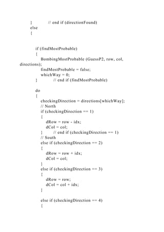 } // end if (directionFound)
else
{
if (findMostProbable)
{
BombingMostProbable (GuessP2, row, col,
directions);
findMostProbable = false;
whichWay = 0;
} // end if (findMostProbable)
do
{
checkingDirection = directions[whichWay];
// North
if (checkingDirection == 1)
{
dRow = row - idx;
dCol = col;
} // end if (checkingDirection == 1)
// South
else if (checkingDirection == 2)
{
dRow = row + idx;
dCol = col;
}
else if (checkingDirection == 3)
{
dRow = row;
dCol = col + idx;
}
else if (checkingDirection == 4)
{
 