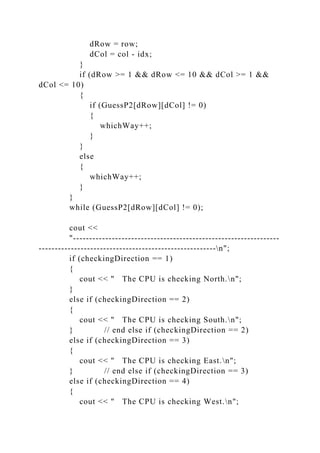dRow = row;
dCol = col - idx;
}
if (dRow >= 1 && dRow <= 10 && dCol >= 1 &&
dCol <= 10)
{
if (GuessP2[dRow][dCol] != 0)
{
whichWay++;
}
}
else
{
whichWay++;
}
}
while (GuessP2[dRow][dCol] != 0);
cout <<
"----------------------------------------------------------------
-------------------------------------------------------n";
if (checkingDirection == 1)
{
cout << " The CPU is checking North.n";
}
else if (checkingDirection == 2)
{
cout << " The CPU is checking South.n";
} // end else if (checkingDirection == 2)
else if (checkingDirection == 3)
{
cout << " The CPU is checking East.n";
} // end else if (checkingDirection == 3)
else if (checkingDirection == 4)
{
cout << " The CPU is checking West.n";
 