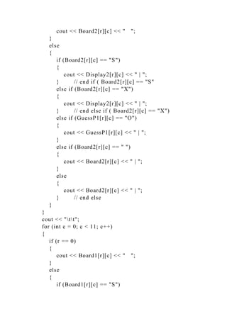 cout << Board2[r][c] << " ";
}
else
{
if (Board2[r][c] == "S")
{
cout << Display2[r][c] << " | ";
} // end if ( Board2[r][c] == "S"
else if (Board2[r][c] == "X")
{
cout << Display2[r][c] << " | ";
} // end else if ( Board2[r][c] == "X")
else if (GuessP1[r][c] == "O")
{
cout << GuessP1[r][c] << " | ";
}
else if (Board2[r][c] == " ")
{
cout << Board2[r][c] << " | ";
}
else
{
cout << Board2[r][c] << " | ";
} // end else
}
}
cout << "tt";
for (int c = 0; c < 11; c++)
{
if (r == 0)
{
cout << Board1[r][c] << " ";
}
else
{
if (Board1[r][c] == "S")
 