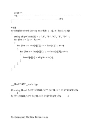 cout <<
"n--------------------------------------------------------------------
---------------------------------------------------n";
}
void
setDisplayBoard (string board[11][11], int locs[5][4])
{
string shipNames[5] = { "A", "B", "C", "S", "D" };
for (int s = 0; s < 5; s++)
{
for (int r = locs[s][0]; r <= locs[s][2]; r++)
{
for (int c = locs[s][1]; c <= locs[s][3]; c++)
{
board[r][c] = shipNames[s];
}
}
}
}
__MACOSX/._main.cpp
Running Head: METHODOLOGY OUTLINE INSTRUCTION
1
METHODOLOGY OUTLINE INSTRUCTION 5
Methodology Outline Instructions
 