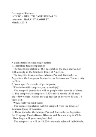 Carrington Sherman
HCS/542 - HEALTH CARE RESEARCH
Instructor: HARRIET BAGGETT
March 2,2018
A quantitative methodology outline
1. Identified target population
· The target population of this research is the men and women
with obesity in the Southern Cone of America.
· The targeted towns include Marcos Paz and Bariloche in
Argentina, the Uruguays Pando-Barros Blancos and Temuco city
in Chile.
2. Your specific sample of participants:
· What/who will comprise your sample(s)?
i. The sampled population will be people with records of obese.
ii. The sample size comprises 7,524 obese people (3165 men
and 4359 women) within the age bracket of between 35 and 74
years old.
· Where will you find them?
i. The sample population will be sampled from the towns of
Southern Cone of America.
ii. These includes the Marcos Paz and Bariloche in Argentina,
the Uruguays Pando-Barros Blancos and Temuco city in Chile.
· How large will your sample(s) be?
i. The sample size will be 10,254 randomly selected individuals.
 