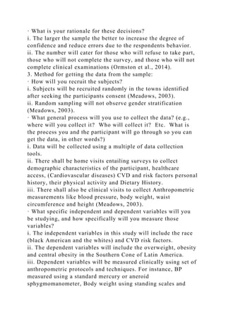 · What is your rationale for these decisions?
i. The larger the sample the better to increase the degree of
confidence and reduce errors due to the respondents behavior.
ii. The number will cater for those who will refuse to take part,
those who will not complete the survey, and those who will not
complete clinical examinations (Ormston et al., 2014).
3. Method for getting the data from the sample:
· How will you recruit the subjects?
i. Subjects will be recruited randomly in the towns identified
after seeking the participants consent (Meadows, 2003).
ii. Random sampling will not observe gender stratification
(Meadows, 2003).
· What general process will you use to collect the data? (e.g.,
where will you collect it? Who will collect it? Etc. What is
the process you and the participant will go through so you can
get the data, in other words?)
i. Data will be collected using a multiple of data collection
tools.
ii. There shall be home visits entailing surveys to collect
demographic characteristics of the participant, healthcare
access, (Cardiovascular diseases) CVD and risk factors personal
history, their physical activity and Dietary History.
iii. There shall also be clinical visits to collect Anthropometric
measurements like blood pressure, body weight, waist
circumference and height (Meadows, 2003).
· What specific independent and dependent variables will you
be studying, and how specifically will you measure those
variables?
i. The independent variables in this study will include the race
(black American and the whites) and CVD risk factors.
ii. The dependent variables will include the overweight, obesity
and central obesity in the Southern Cone of Latin America.
iii. Dependent variables will be measured clinically using set of
anthropometric protocols and techniques. For instance, BP
measured using a standard mercury or aneroid
sphygmomanometer, Body weight using standing scales and
 