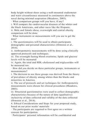 body height without shoes using a wall-mounted stadiometer
and waist circumference measured in centimeters above the
navel during minimal respiration (Meadows, 2003).
· What comparison groups will you have, if any?
i. Will compare the cardiovascular diseases of the whites and
the black Americans, and other races like the Hispanic.
ii. Male and female obese, overweight and central obesity
comparison will be done
· What instruments or measurements will you use to get the
data?
i. The questionnaires will be used to obtain participants
demographic and personal characteristics (Ormston et al.,
2014).
ii. Anthropometric measurements will be done using clinically
approved protocols and techniques.
iii. The overnight fasting blood creatinine, lipids and glucose
levels will be measured
iv. Again, the total and HDL-cholesterol and triglycerides will
be measured too.
· How did you decide on these particular groups, instruments or
measurements?
i. The decision to use these groups was derived from the theory
of prevalence of obesity among whites than the blacks and
minorities in America.
ii. The use of protocols and set techniques for Anthropometric
measurements were chosen for clinical procedures (Meadows,
2003).
iii. Structured questionnaires were used to collect demographic
characteristics because of the nature of data (qualitative)
inclusivity of data collected and validity of the data collected
(Ormston et al., 2014).
4. Ethical Considerations and Steps for your proposed study,
based on our prior weeks' materials
· The participants are required to first agree on a written
consent for participation.
· Participants’ personal information will be confidential and
 