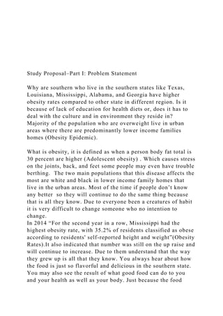Study Proposal–Part I: Problem Statement
Why are southern who live in the southern states like Texas,
Louisiana, Mississippi, Alabama, and Georgia have higher
obesity rates compared to other state in different region. Is it
because of lack of education for health diets or, does it has to
deal with the culture and in environment they reside in?
Majority of the population who are overweight live in urban
areas where there are predominantly lower income families
homes (Obesity Epidemic).
What is obesity, it is defined as when a person body fat total is
30 percent are higher (Adolescent obesity) . Which causes stress
on the joints, back, and feet some people may even have trouble
berthing. The two main populations that this disease affects the
most are white and black in lower income family homes that
live in the urban areas. Most of the time if people don’t know
any better so they will continue to do the same thing because
that is all they know. Due to everyone been a creatures of habit
it is very difficult to change someone who no intention to
change.
In 2014 “For the second year in a row, Mississippi had the
highest obesity rate, with 35.2% of residents classified as obese
according to residents' self-reported height and weight”(Obesity
Rates).It also indicated that number was still on the up raise and
will continue to increase. Due to them understand that the way
they grew up is all that they know. You always hear about how
the food is just so flavorful and delicious in the southern state.
You may also see the result of what good food can do to you
and your health as well as your body. Just because the food
 