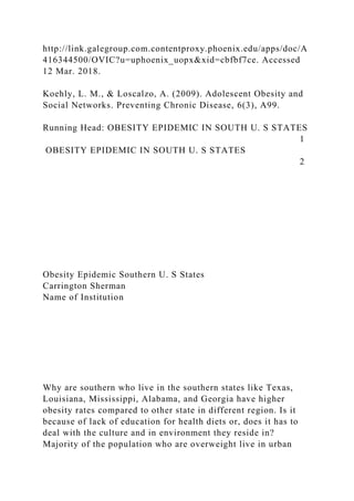 http://link.galegroup.com.contentproxy.phoenix.edu/apps/doc/A
416344500/OVIC?u=uphoenix_uopx&xid=cbfbf7ce. Accessed
12 Mar. 2018.
Koehly, L. M., & Loscalzo, A. (2009). Adolescent Obesity and
Social Networks. Preventing Chronic Disease, 6(3), A99.
Running Head: OBESITY EPIDEMIC IN SOUTH U. S STATES
1
OBESITY EPIDEMIC IN SOUTH U. S STATES
2
Obesity Epidemic Southern U. S States
Carrington Sherman
Name of Institution
Why are southern who live in the southern states like Texas,
Louisiana, Mississippi, Alabama, and Georgia have higher
obesity rates compared to other state in different region. Is it
because of lack of education for health diets or, does it has to
deal with the culture and in environment they reside in?
Majority of the population who are overweight live in urban
 