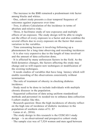 · The increase in the BMI remained a predominant risk factor
among blacks and whites.
· One, cohort study presents a clear temporal Sequence of
outcomes against exposures over time
· Two, it allows Calculation of the incidence in terms of
absolute and relative risks.
· Three, it facilitates study of rare exposures and multiple
effects of an exposure. The study design will be able to single
out the effect of every exposure to a factor and also combine the
several effects due to every exposure on the factor that causes
variation in the variables.
· Time consuming because it involving following up a
phenomenon for a long time observing and recording incidences
· It is also very expensive due to the length of time involved
and the amount of data collection done.
· It is affected by many unforeseen factors in the field. As the
field dynamics changes, the factors affecting the study may
change and so will require new techniques or modification of
the existing techniques.
· It needs studies of variables that have long latency which will
enable recording of the observations consistently without
termination
· The role of treatment of obesity in checking diabetes
incidence.
· Study need to be done to include individuals with multiple
chronic diseases in the population.
· Sequential collection of data using uniform standardized
methods and personnel its needed too to enhance data collection
I cohort studies like this.
· Research question: Does the high incidences of obesity reflect
on the high rate of incidence of diabetic incidence in the
population of southern states of U. S?
· Lanas et al., 2016).
· The study design in this research is the CESCAS I study
design - is an observational and prospective cohort study
· The sample size was of 7,524 women and men aged between
 