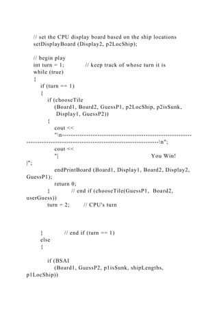 // set the CPU display board based on the ship locations
setDisplayBoard (Display2, p2LocShip);
// begin play
int turn = 1; // keep track of whose turn it is
while (true)
{
if (turn == 1)
{
if (chooseTile
(Board1, Board2, GuessP1, p2LocShip, p2isSunk,
Display1, GuessP2))
{
cout <<
"n-----------------------------------------------------------
------------------------------------------------------------n";
cout <<
"| You Win!
|";
endPrintBoard (Board1, Display1, Board2, Display2,
GuessP1);
return 0;
} // end if (chooseTile(GuessP1, Board2,
userGuess))
turn = 2; // CPU's turn
} // end if (turn == 1)
else
{
if (BSAI
(Board1, GuessP2, p1isSunk, shipLengths,
p1LocShip))
 