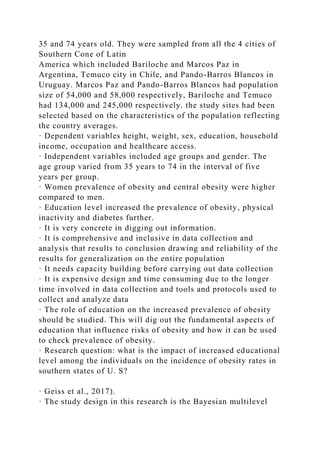 35 and 74 years old. They were sampled from all the 4 cities of
Southern Cone of Latin
America which included Bariloche and Marcos Paz in
Argentina, Temuco city in Chile, and Pando-Barros Blancos in
Uruguay. Marcos Paz and Pando-Barros Blancos had population
size of 54,000 and 58,000 respectively, Bariloche and Temuco
had 134,000 and 245,000 respectively. the study sites had been
selected based on the characteristics of the population reflecting
the country averages.
· Dependent variables height, weight, sex, education, household
income, occupation and healthcare access.
· Independent variables included age groups and gender. The
age group varied from 35 years to 74 in the interval of five
years per group.
· Women prevalence of obesity and central obesity were higher
compared to men.
· Education level increased the prevalence of obesity, physical
inactivity and diabetes further.
· It is very concrete in digging out information.
· It is comprehensive and inclusive in data collection and
analysis that results to conclusion drawing and reliability of the
results for generalization on the entire population
· It needs capacity building before carrying out data collection
· It is expensive design and time consuming due to the longer
time involved in data collection and tools and protocols used to
collect and analyze data
· The role of education on the increased prevalence of obesity
should be studied. This will dig out the fundamental aspects of
education that influence risks of obesity and how it can be used
to check prevalence of obesity.
· Research question: what is the impact of increased educational
level among the individuals on the incidence of obesity rates in
southern states of U. S?
· Geiss et al., 2017).
· The study design in this research is the Bayesian multilevel
 