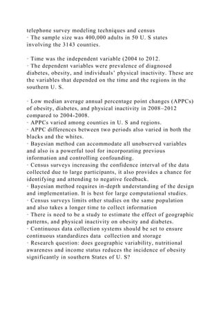 telephone survey modeling techniques and census
· The sample size was 400,000 adults in 50 U. S states
involving the 3143 counties.
· Time was the independent variable (2004 to 2012.
· The dependent variables were prevalence of diagnosed
diabetes, obesity, and individuals’ physical inactivity. These are
the variables that depended on the time and the regions in the
southern U. S.
· Low median average annual percentage point changes (APPCs)
of obesity, diabetes, and physical inactivity in 2008–2012
compared to 2004-2008.
· APPCs varied among counties in U. S and regions.
· APPC differences between two periods also varied in both the
blacks and the whites.
· Bayesian method can accommodate all unobserved variables
and also is a powerful tool for incorporating previous
information and controlling confounding.
· Census surveys increasing the confidence interval of the data
collected due to large participants, it also provides a chance for
identifying and attending to negative feedback.
· Bayesian method requires in-depth understanding of the design
and implementation. It is best for large computational studies.
· Census surveys limits other studies on the same population
and also takes a longer time to collect information
· There is need to be a study to estimate the effect of geographic
patterns, and physical inactivity on obesity and diabetes.
· Continuous data collection systems should be set to ensure
continuous standardizes data collection and storage
· Research question: does geographic variability, nutritional
awareness and income status reduces the incidence of obesity
significantly in southern States of U. S?
 