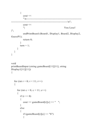 {
cout <<
"n-----------------------------------------------------------
------------------------------------------------------------n";
cout <<
"| You Lose!
|";
endPrintBoard (Board1, Display1, Board2, Display2,
GuessP1);
return 0;
}
turn = 1;
}
}
}
void
printBoardInput (string gameBoard[11][11], string
Display1[11][11])
{
for (int r = 0; r < 11; r++)
{
for (int c = 0; c < 11; c++)
{
if (r == 0)
{
cout << gameBoard[r][c] << " ";
}
else
{
if (gameBoard[r][c] == "S")
{
 