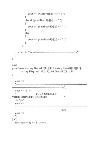 cout << Display1[r][c] << " | ";
}
else if (gameBoard[r][c] == " ")
{
cout << gameBoard[r][c] << " | ";
}
else
{
cout << gameBoard[r][c] << " | ";
}
}
}
cout << "n -----------------------------------------n";
}
}
void
printBoard (string GuessP1[11][11], string Board1[11][11],
string Display1[11][11], int GuessP2[11][11])
{
cout <<
"----------------------------------------------------------------------
-------------------------------------------------n";
cout << "|" <<
" YOUR GUESSES
YOUR SHIPS/CPU GUESSES "
<< "|n";
cout <<
"----------------------------------------------------------------------
-------------------------------------------------n";
cout <<
"|
|n";
for (int r = 0; r < 11; r++)
{
 
