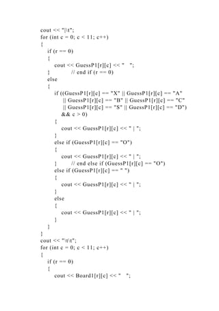 cout << "|t";
for (int c = 0; c < 11; c++)
{
if (r == 0)
{
cout << GuessP1[r][c] << " ";
} // end if (r == 0)
else
{
if ((GuessP1[r][c] == "X" || GuessP1[r][c] == "A"
|| GuessP1[r][c] == "B" || GuessP1[r][c] == "C"
|| GuessP1[r][c] == "S" || GuessP1[r][c] == "D")
&& c > 0)
{
cout << GuessP1[r][c] << " | ";
}
else if (GuessP1[r][c] == "O")
{
cout << GuessP1[r][c] << " | ";
} // end else if (GuessP1[r][c] == "O")
else if (GuessP1[r][c] == " ")
{
cout << GuessP1[r][c] << " | ";
}
else
{
cout << GuessP1[r][c] << " | ";
}
}
}
cout << "tt";
for (int c = 0; c < 11; c++)
{
if (r == 0)
{
cout << Board1[r][c] << " ";
 