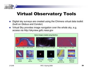 HPC II Spring 2008 28
2/12/08
Virtual Observatory Tools
 Digital sky surveys are created using the Chimera virtual data toolkit
(built on Globus and Condor)
 Virtual Sky provides image navigation over the whole sky, e.g.
access via http://skyview.gsfc.nasa.gov
 
