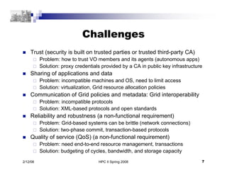 HPC II Spring 2008 7
2/12/08
Challenges
 Trust (security is built on trusted parties or trusted third-party CA)
 Problem: how to trust VO members and its agents (autonomous apps)
 Solution: proxy credentials provided by a CA in public key infrastructure
 Sharing of applications and data
 Problem: incompatible machines and OS, need to limit access
 Solution: virtualization, Grid resource allocation policies
 Communication of Grid policies and metadata: Grid interoperability
 Problem: incompatible protocols
 Solution: XML-based protocols and open standards
 Reliability and robustness (a non-functional requirement)
 Problem: Grid-based systems can be brittle (network connections)
 Solution: two-phase commit, transaction-based protocols
 Quality of service (QoS) (a non-functional requirement)
 Problem: need end-to-end resource management, transactions
 Solution: budgeting of cycles, bandwidth, and storage capacity
 