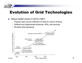 HPC II Spring 2008 9
2/12/08
Evolution of Grid Technologies
 Globus toolkit version 2 (GT2) (1997)
 Popular open-source ...