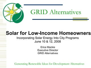 GRID Alternatives


Solar for Low-Income Homeowners
    Incorporating Solar Energy Into City Programs
                 June 10 & 12, 2008
                       Erica Mackie
                     Executive Director
                     GRID Alternatives



   Generating Renewable Ideas for Development Alternatives