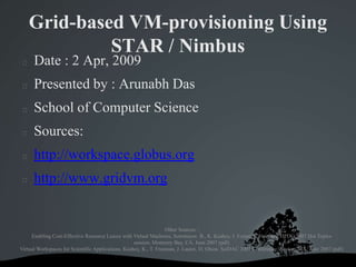 Grid-based VM-provisioning Using STAR / Nimbus Date : 2 Apr, 2009 Presented by : Arunabh Das School of Computer Science Sources: http://workspace.globus.org http://www.gridvm.org Other Sources : Enabling Cost-Effective Resource Leases with Virtual Machines, Sotomayor, B., K. Keahey, I. Foster, T. Freeman. HPDC 2007 Hot Topics session, Monterey Bay, CA. June 2007 (pdf) Virtual Workspaces for Scientific Applications, Keahey, K., T. Freeman, J. Lauret, D. Olson. SciDAC 2007 Conference, Boston, MA. June 2007 (pdf) 