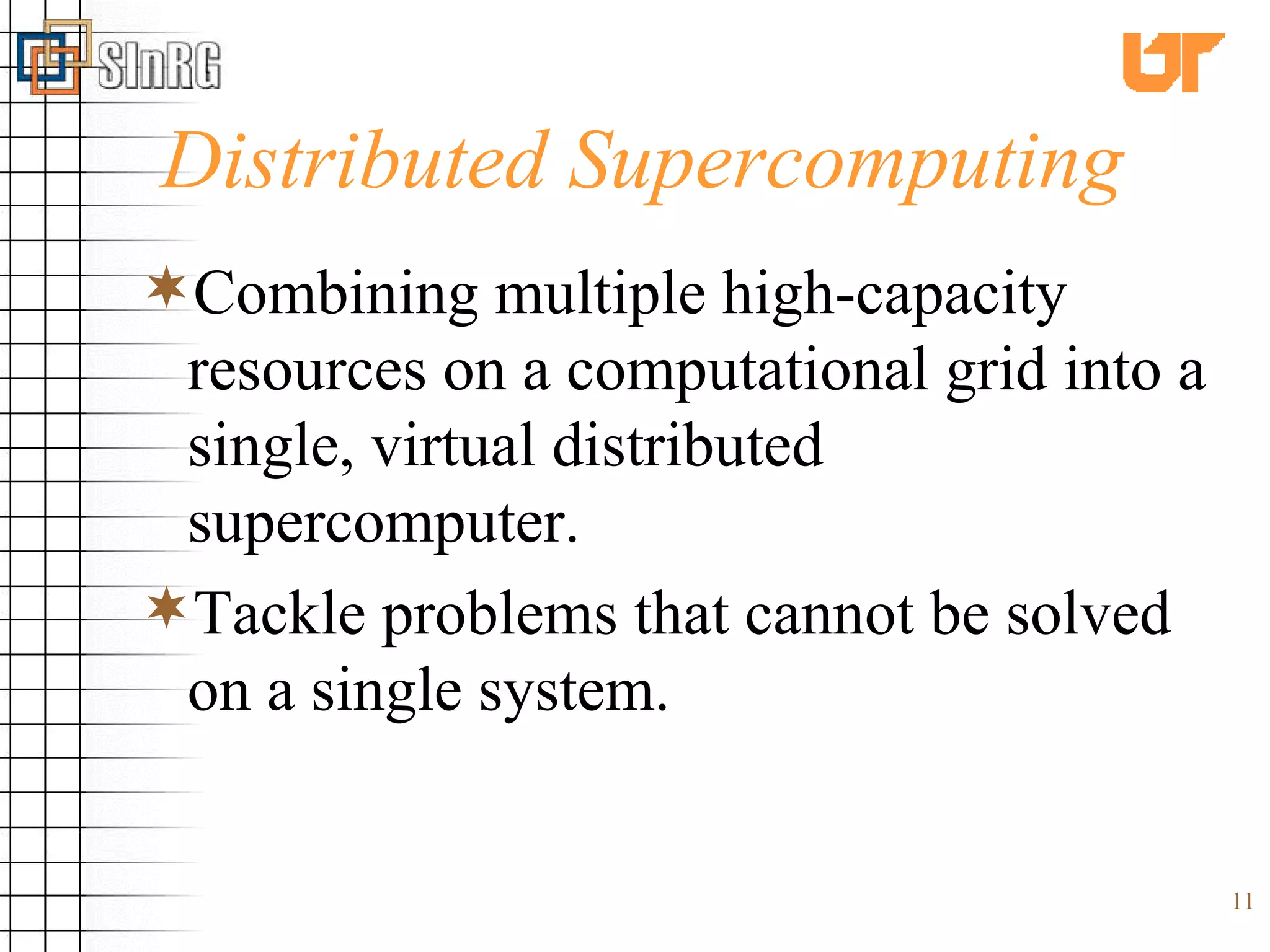 Distributed Supercomputing Combining multiple high-capacity resources on a computational grid into a single, virtual distributed supercomputer. Tackle problems that cannot be solved on a single system. 