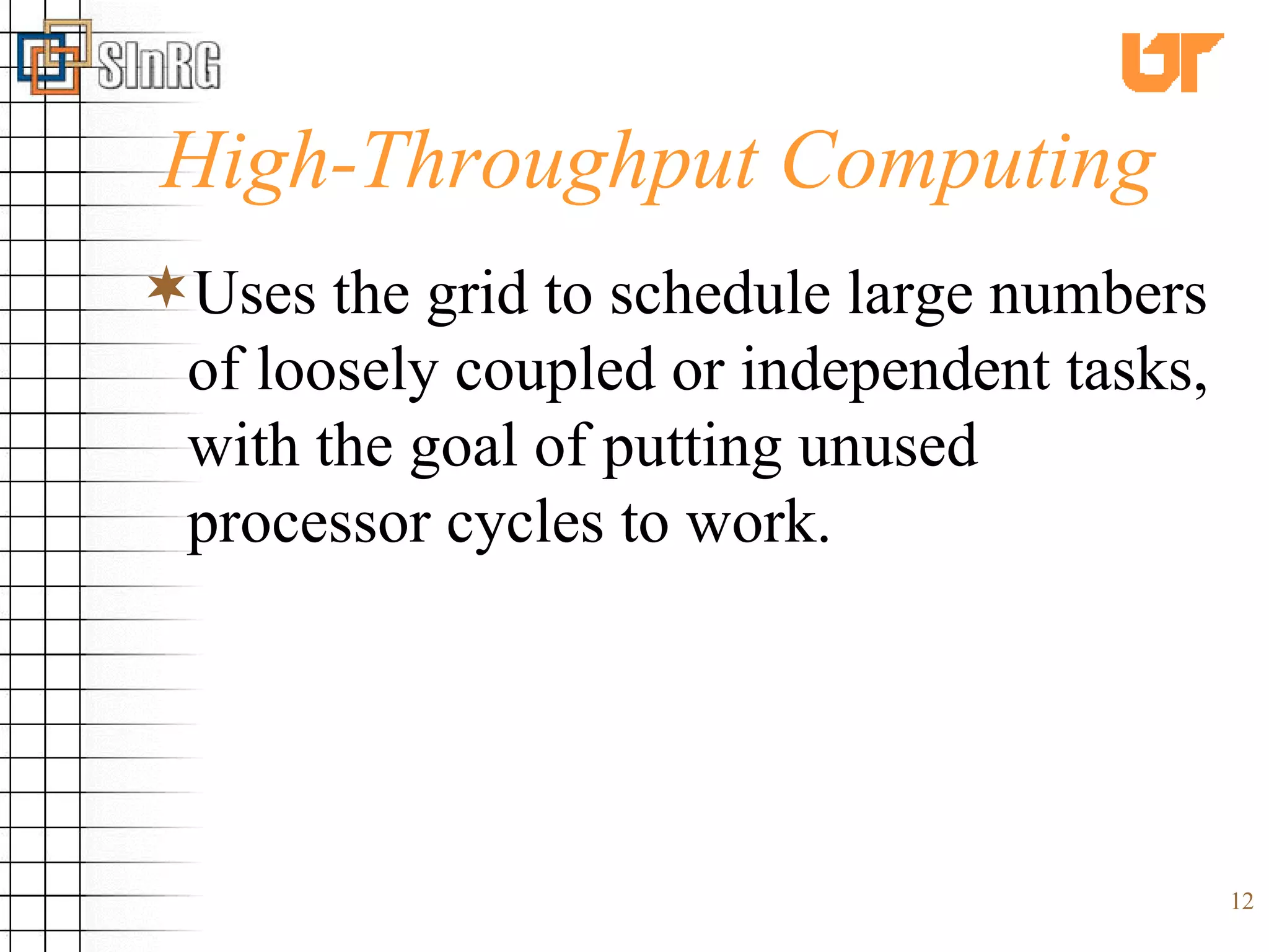 High-Throughput Computing Uses the grid to schedule large numbers of loosely coupled or independent tasks, with the goal of putting unused processor cycles to work. 