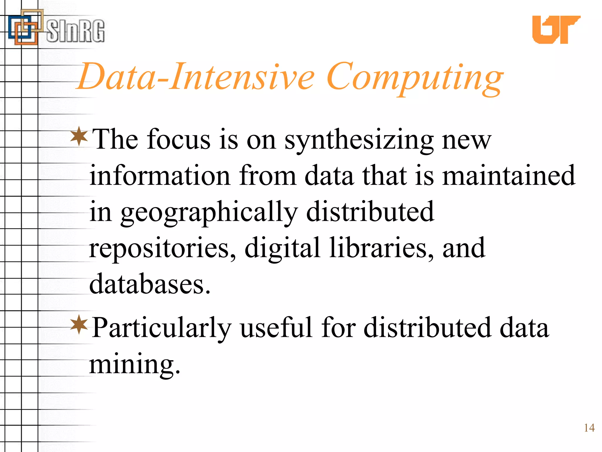 Data-Intensive Computing The focus is on synthesizing new information from data that is maintained in geographically distributed repositories, digital libraries, and databases. Particularly useful for distributed data mining. 