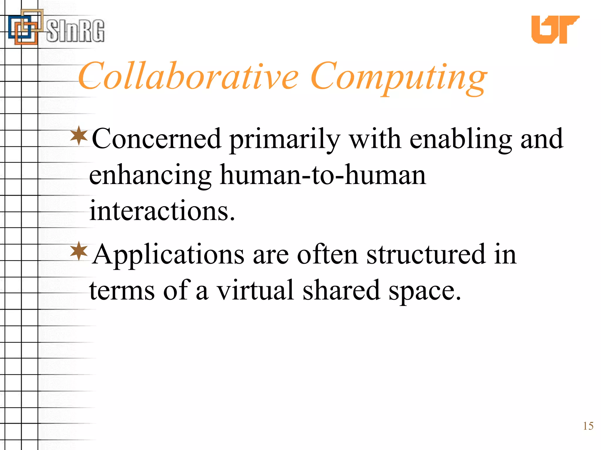 Collaborative Computing Concerned primarily with enabling and enhancing human-to-human interactions.  Applications are often structured in terms of a virtual shared space. 