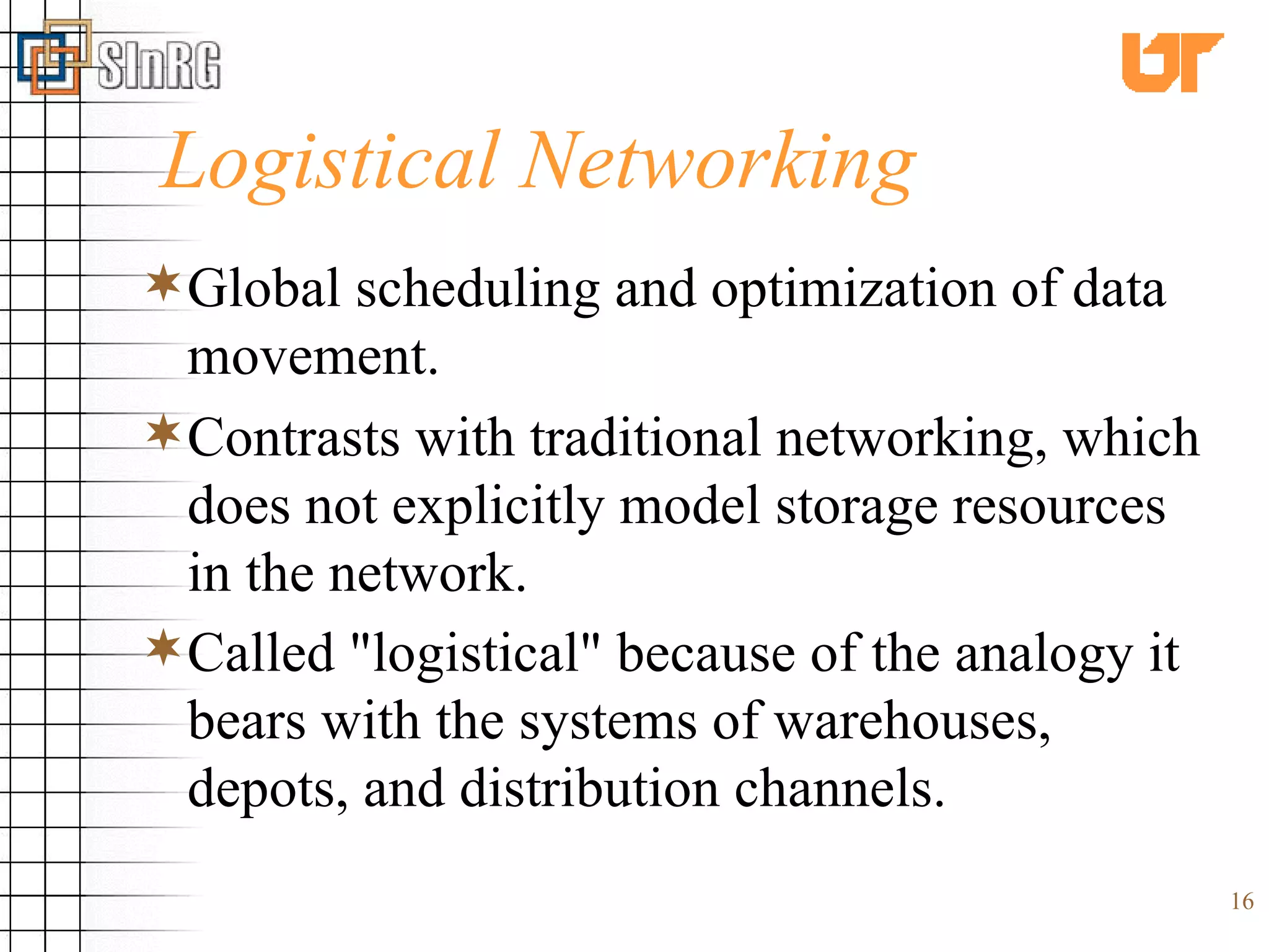 Logistical Networking Global scheduling and optimization of data movement. Contrasts with traditional networking, which does not explicitly model storage resources in the network.  Called &quot;logistical&quot; because of the analogy it bears with the systems of warehouses, depots, and distribution channels.   