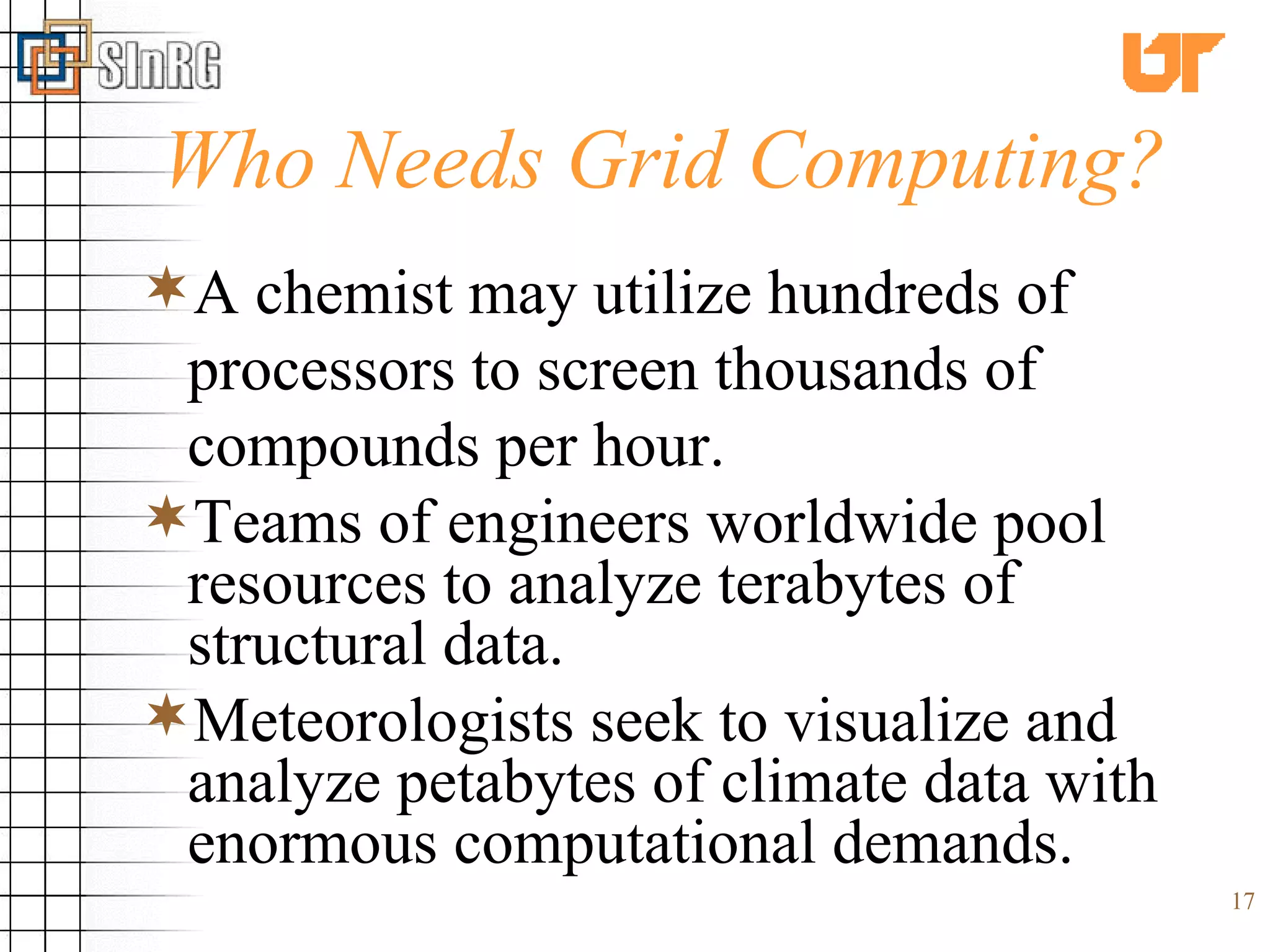 Who Needs Grid Computing? A chemist may utilize hundreds of processors to screen thousands of compounds per hour. Teams of engineers worldwide pool resources to analyze terabytes of structural data. Meteorologists seek to visualize and analyze petabytes of climate data with enormous computational demands. 