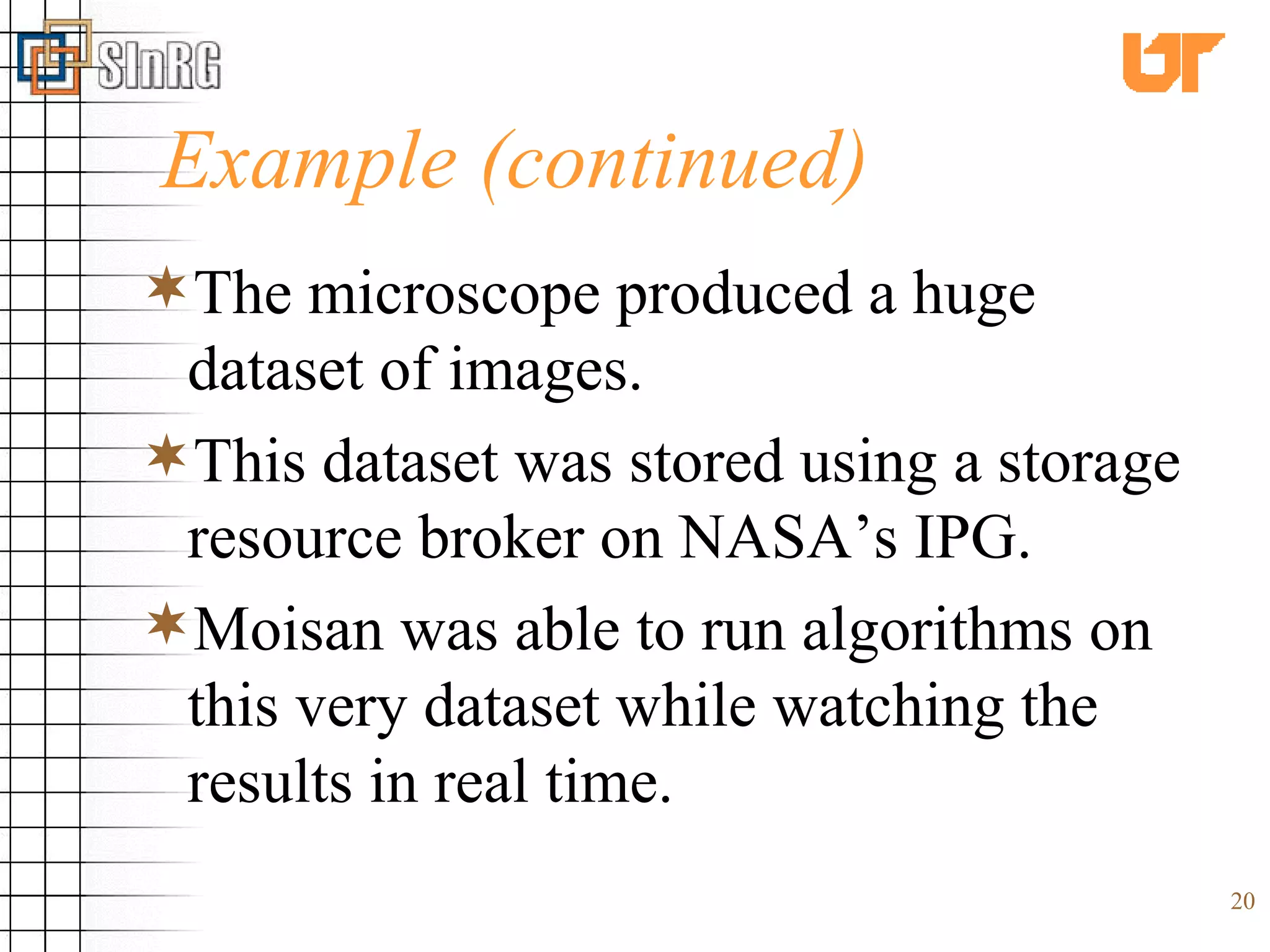 Example (continued) The microscope produced a huge dataset of images. This dataset was stored using a storage resource broker on NASA’s IPG. Moisan was able to run algorithms on this very dataset while watching the results in real time. 