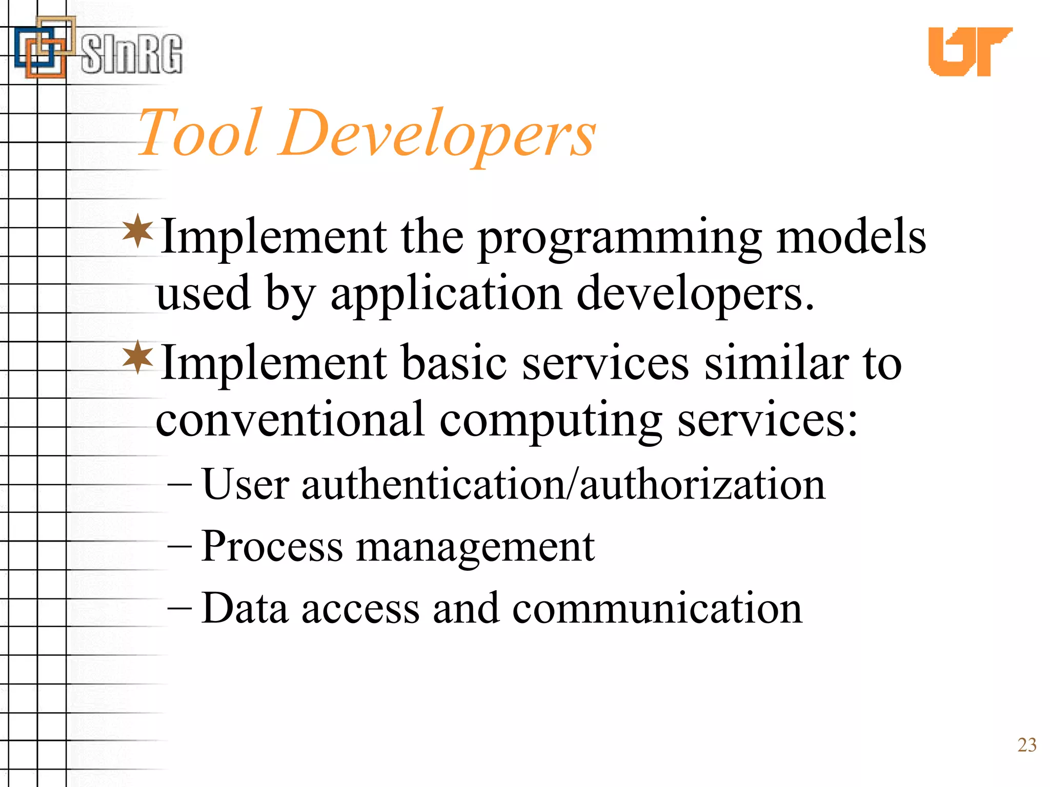 Tool Developers Implement the programming models used by application developers. Implement basic services similar to conventional computing services: User authentication/authorization Process management Data access and communication 