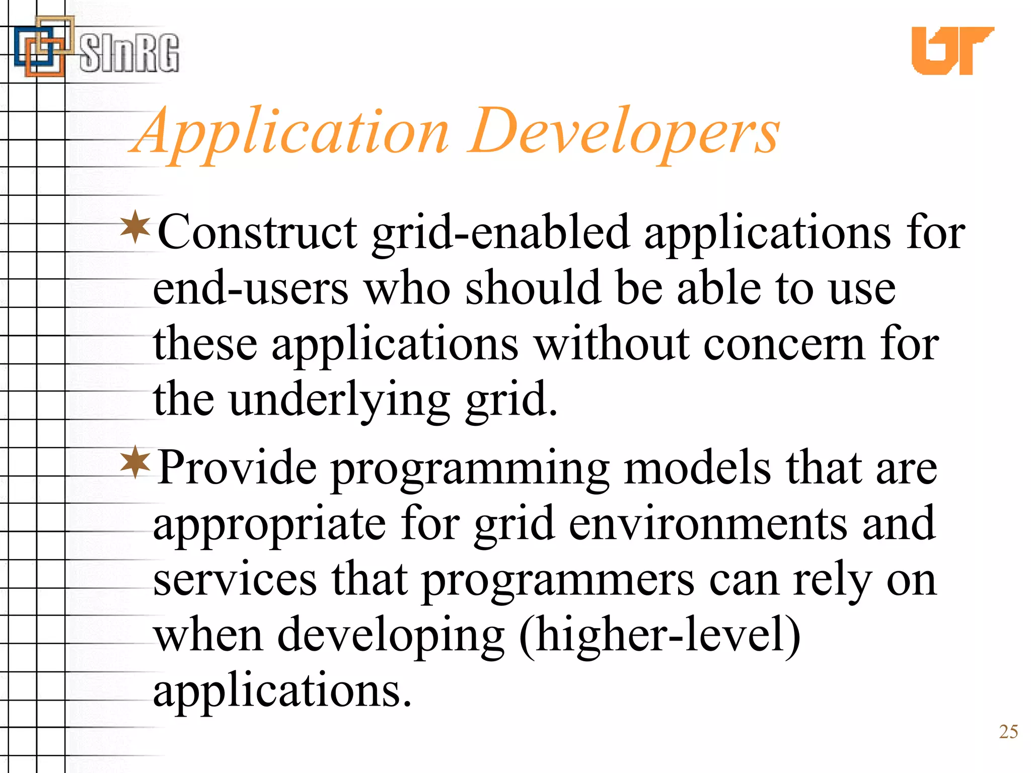 Application Developers Construct grid-enabled applications for end-users who should be able to use these applications without concern for the underlying grid. Provide programming models that are appropriate for grid environments and services that programmers can rely on when developing (higher-level) applications. 