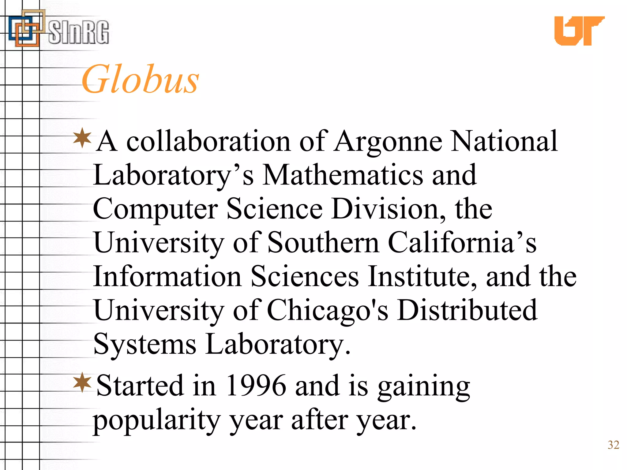 Globus A collaboration of Argonne National Laboratory’s Mathematics and Computer Science Division, the University of Southern California’s Information Sciences Institute, and the University of Chicago's Distributed Systems Laboratory. Started in 1996 and is gaining popularity year after year. 