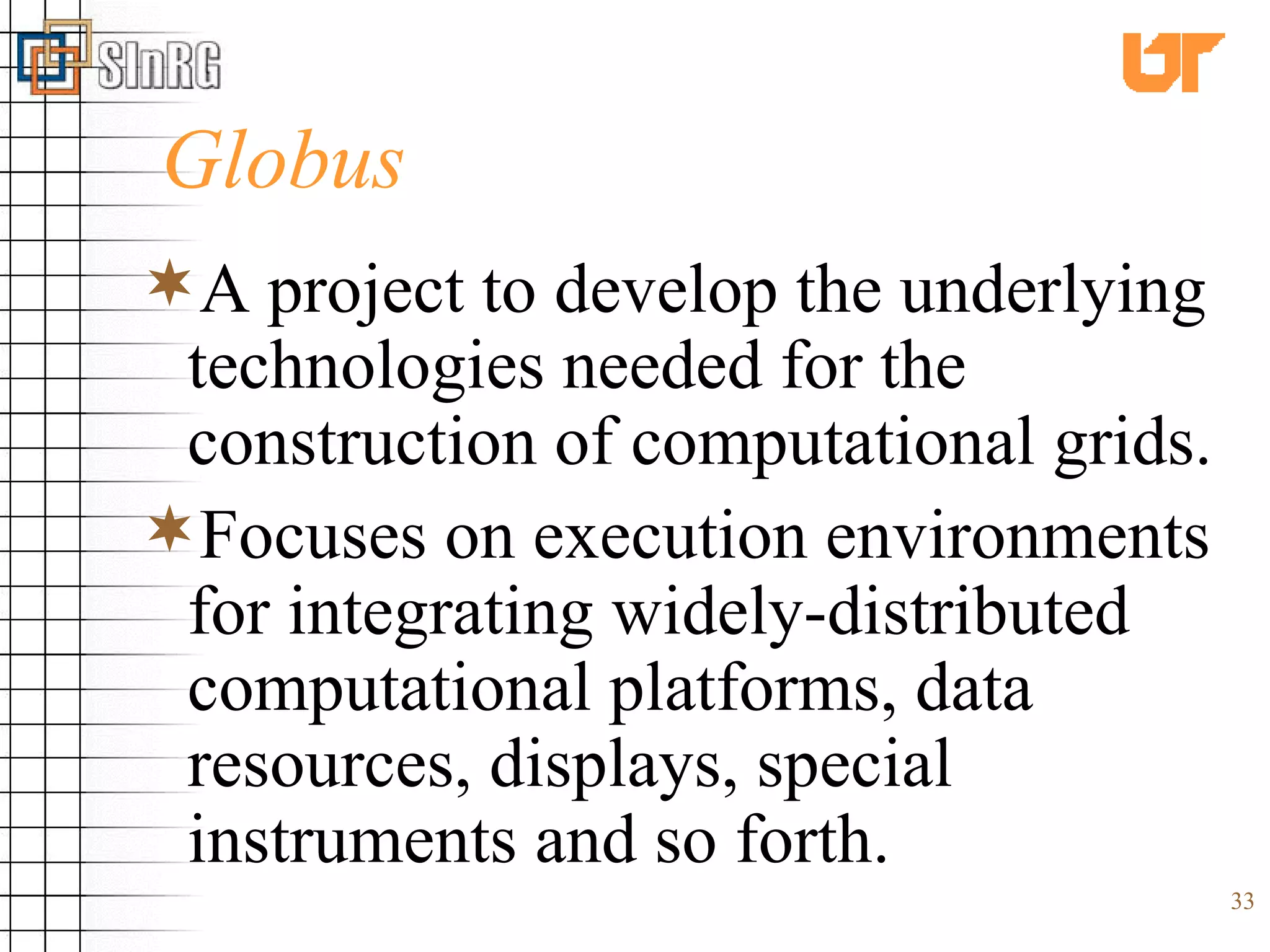 Globus A project to develop the underlying technologies needed for the construction of computational grids. Focuses on execution environments for integrating widely-distributed computational platforms, data resources, displays, special instruments and so forth. 