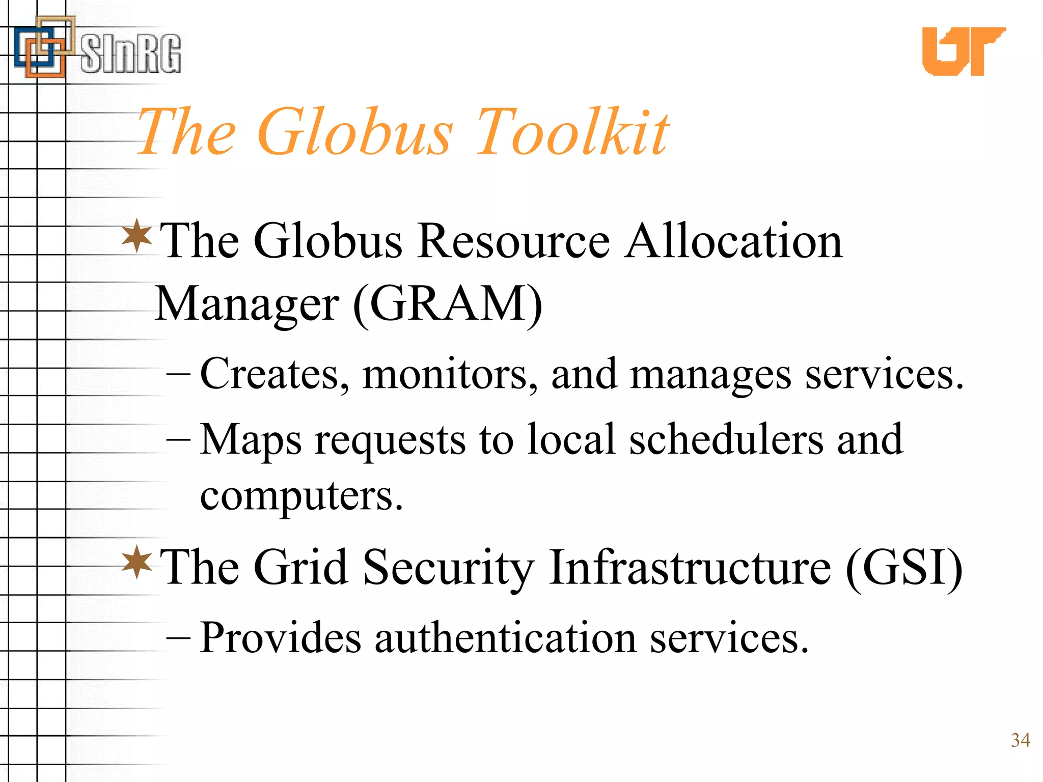 The Globus Toolkit The Globus Resource Allocation Manager (GRAM)   Creates, monitors, and manages services. Maps requests to local schedulers and computers.   The Grid Security Infrastructure (GSI) Provides authentication services. 
