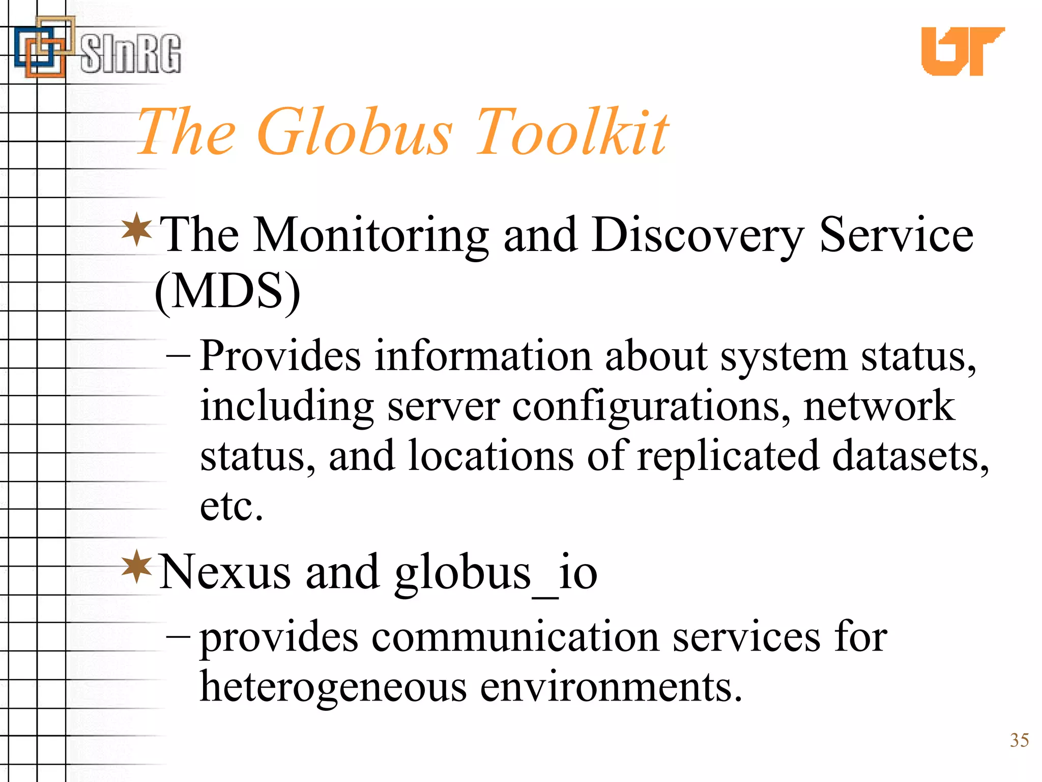 The Globus Toolkit The Monitoring and Discovery Service (MDS) Provides information about system status, including server configurations, network status, and locations of replicated datasets, etc. Nexus and globus_io  provides communication services for heterogeneous environments. 