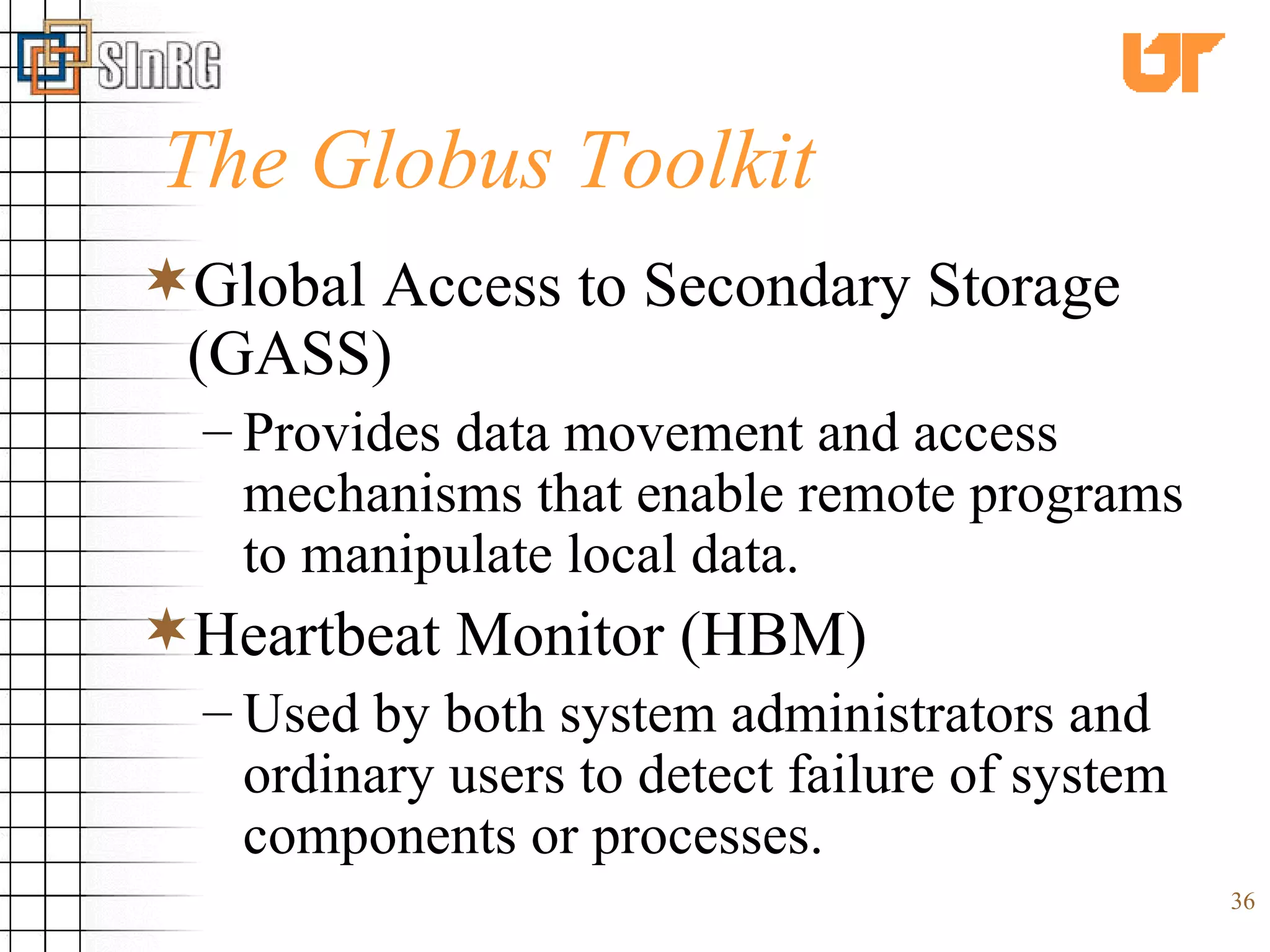 The Globus Toolkit Global Access to Secondary Storage (GASS) Provides data movement and access mechanisms that enable remote programs to manipulate local data. Heartbeat Monitor (HBM)  Used by both system administrators and ordinary users to detect failure of system components or processes. 