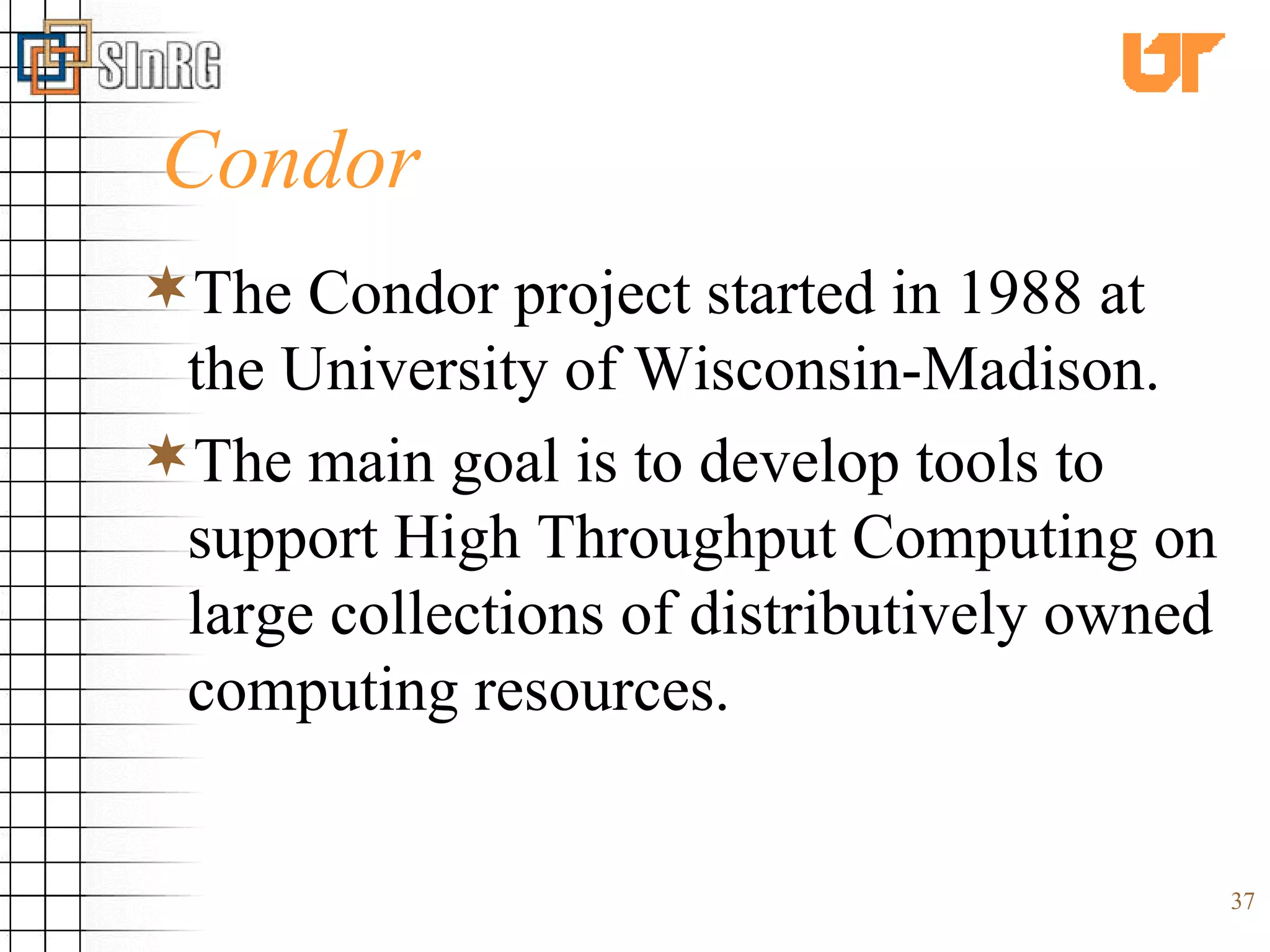 Condor The Condor project started in 1988 at the University of Wisconsin-Madison. The main goal is to develop tools to support High Throughput Computing on large collections of distributively owned computing resources. 