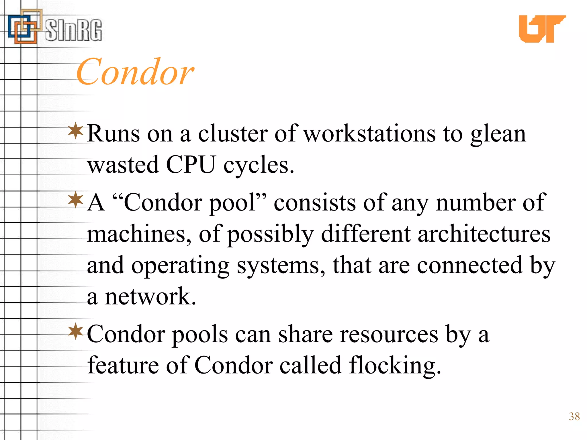 Condor Runs on a cluster of workstations to glean wasted CPU cycles.  A “Condor pool” consists of any number of machines, of possibly different architectures and operating systems, that are connected by a network. Condor pools can share resources by a feature of Condor called flocking. 