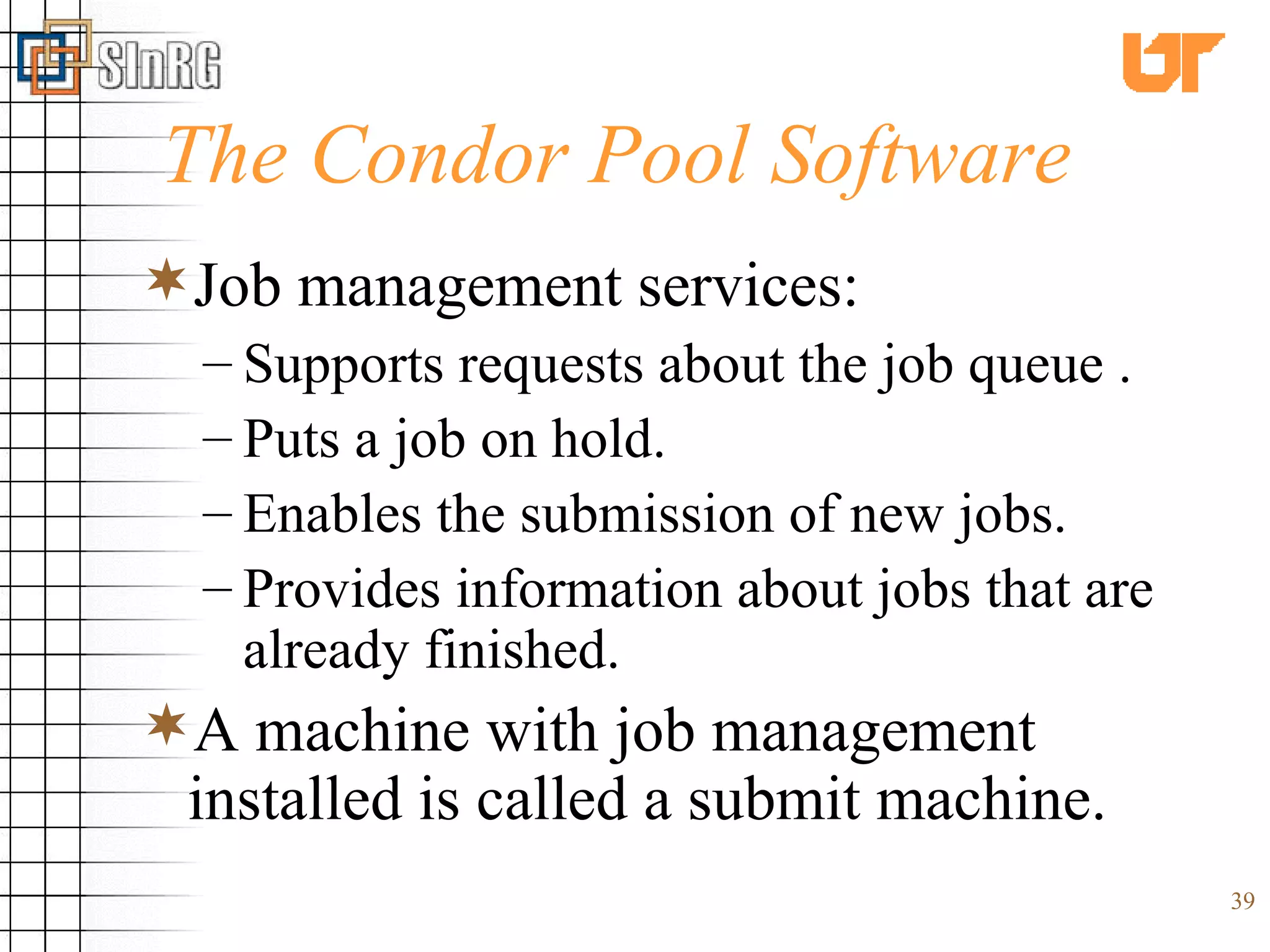 The Condor Pool Software Job management services: Supports requests about the job queue . Puts a job on hold. Enables the submission of new jobs. Provides information about jobs that are already finished. A machine with job management installed is called a submit machine. 