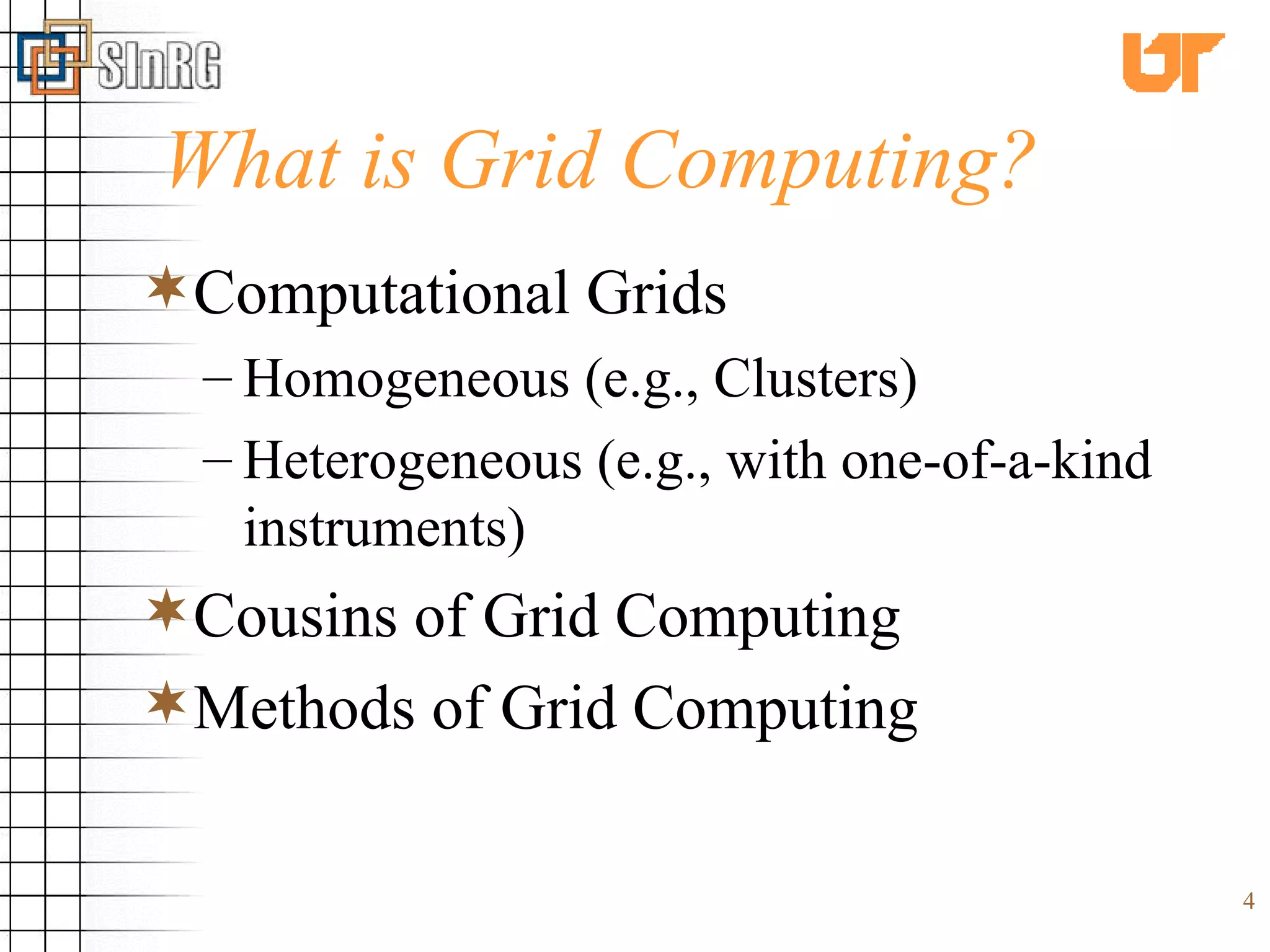 What is Grid Computing? Computational Grids Homogeneous (e.g., Clusters) Heterogeneous (e.g., with one-of-a-kind instruments) Cousins of Grid Computing Methods of Grid Computing  