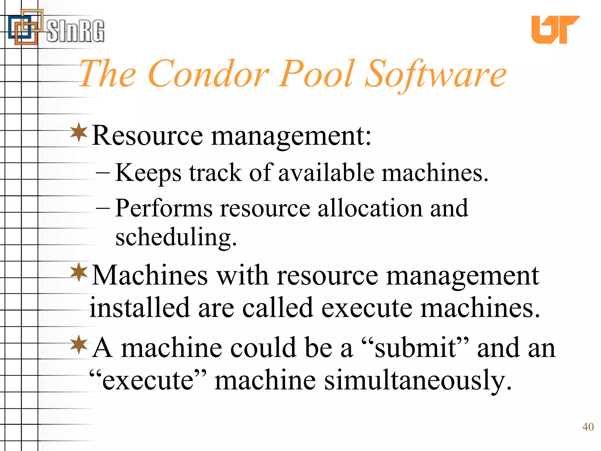 The Condor Pool Software Resource management: Keeps track of available machines. Performs resource allocation and scheduling. Machines with resource management installed are called execute machines. A machine could be a “submit” and an “execute” machine simultaneously. 