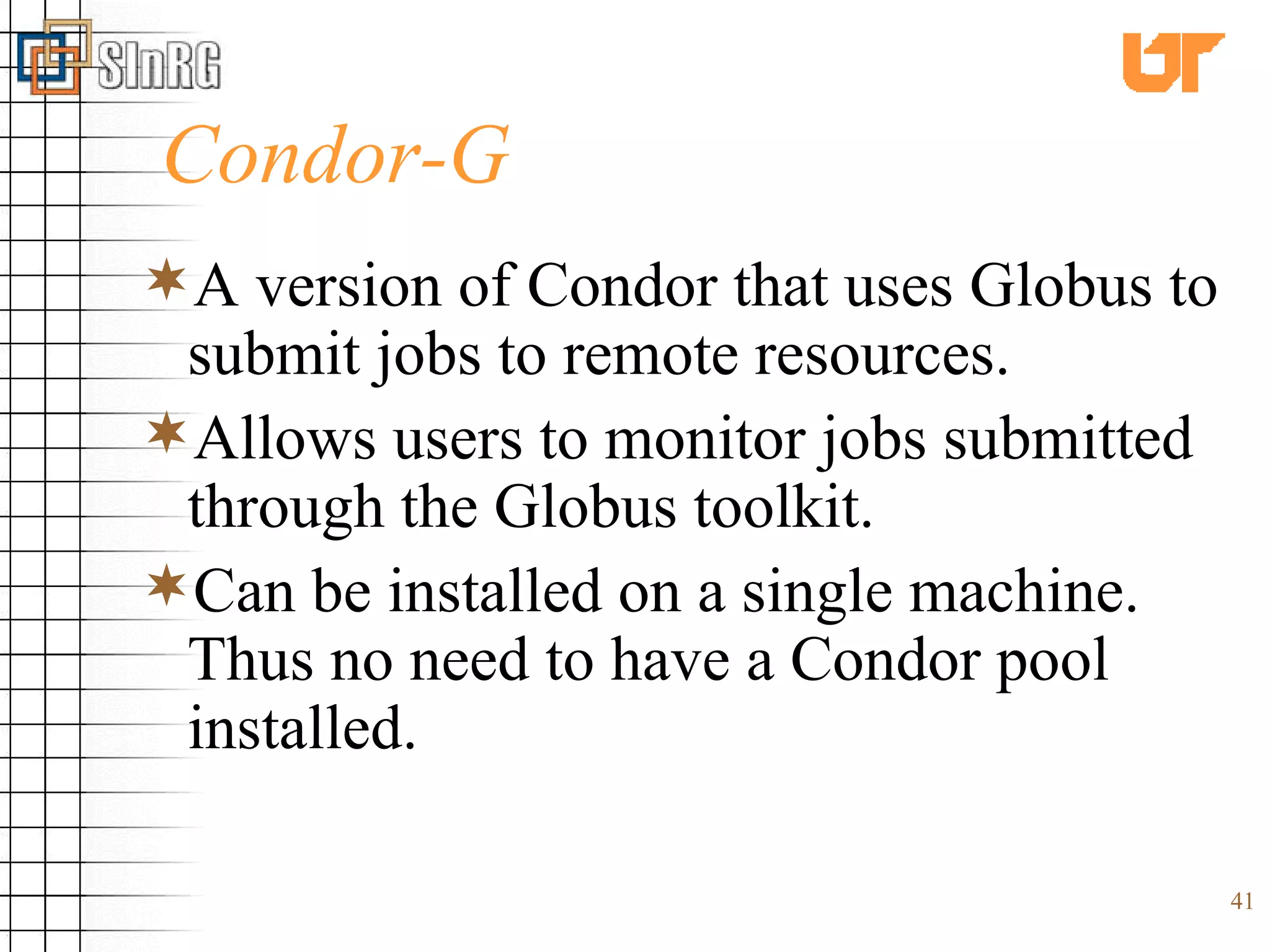Condor-G A version of Condor that uses Globus to submit jobs to remote resources. Allows users to monitor jobs submitted through the Globus toolkit. Can be installed on a single machine. Thus no need to have a Condor pool installed. 