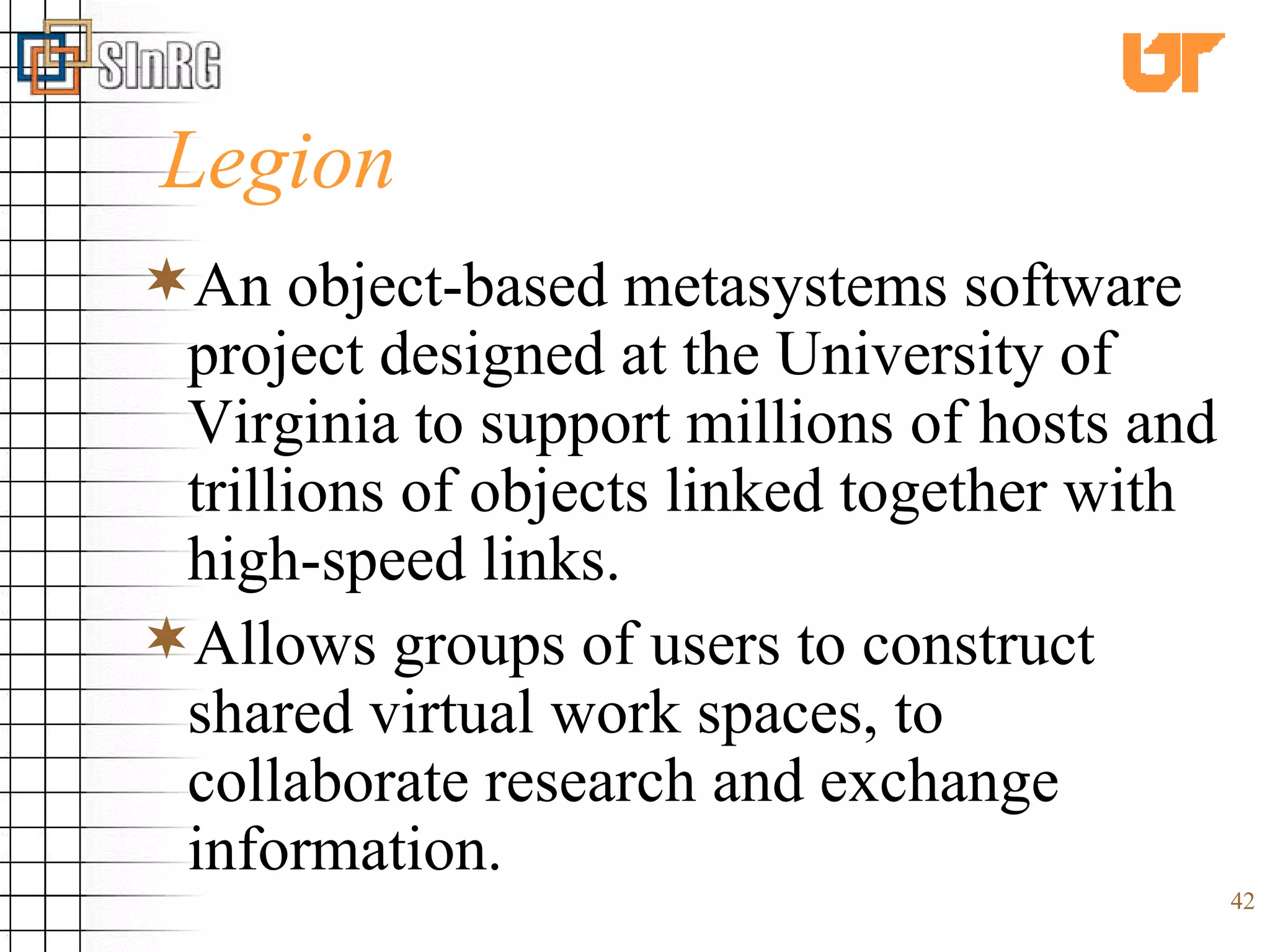 Legion An object-based metasystems software project designed at the University of Virginia to support millions of hosts and trillions of objects linked together with high-speed links.  Allows groups of users to construct shared virtual work spaces, to collaborate research and exchange information. 