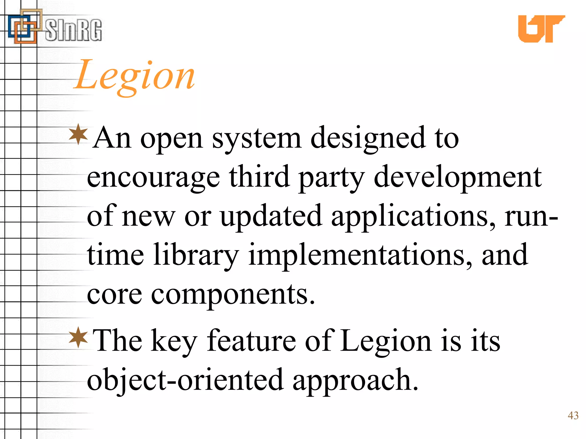 Legion An open system designed to encourage third party development of new or updated applications, run-time library implementations, and core components. The key feature of Legion is its object-oriented approach. 
