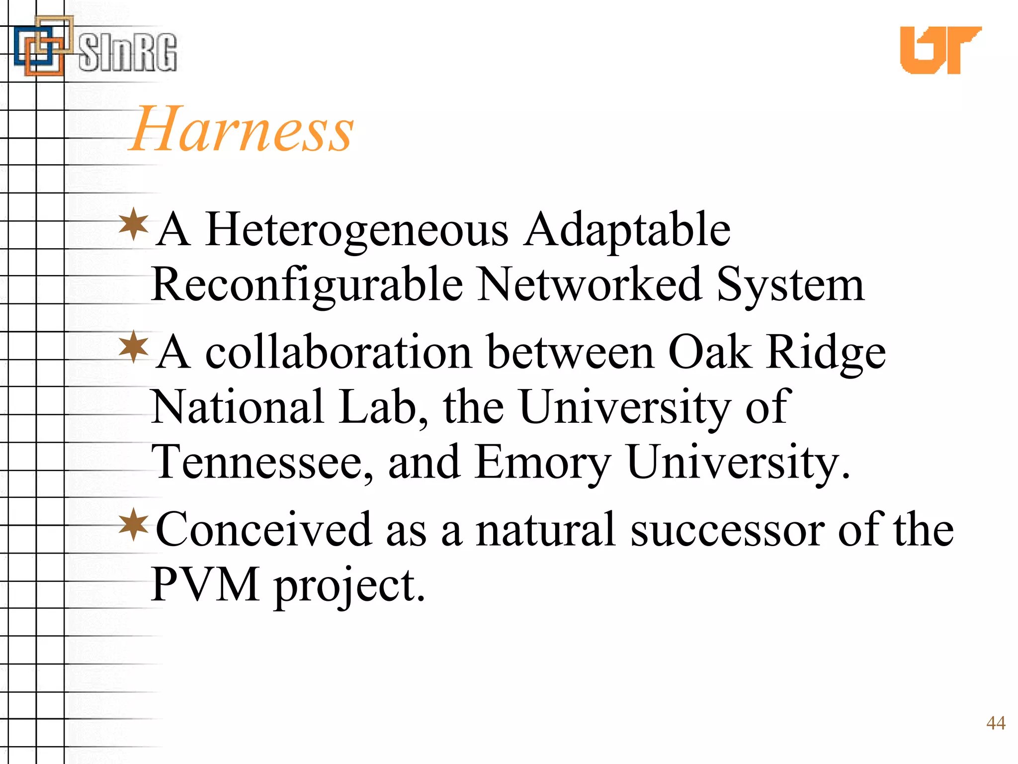 Harness A Heterogeneous Adaptable Reconfigurable Networked System A collaboration between Oak Ridge National Lab, the University of Tennessee, and Emory University. Conceived as a natural successor of the PVM project. 