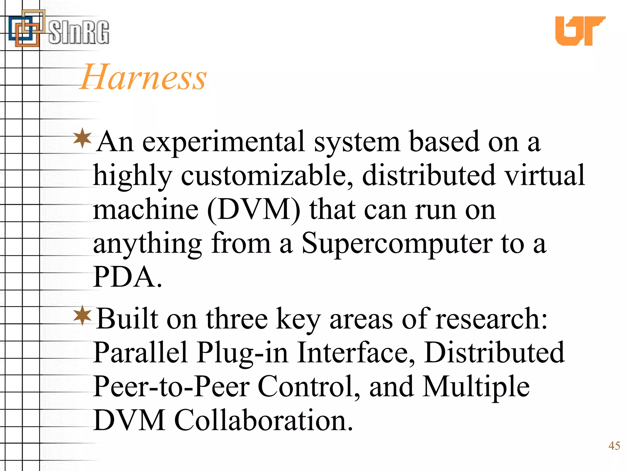 Harness An experimental system based on a highly customizable, distributed virtual machine (DVM) that can run on anything from a Supercomputer to a PDA.  Built on three key areas of research: Parallel Plug-in Interface, Distributed Peer-to-Peer Control, and Multiple DVM Collaboration. 