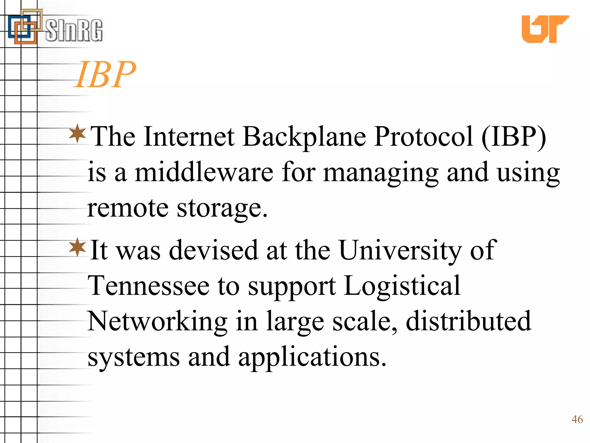 IBP The Internet Backplane Protocol (IBP) is a middleware for managing and using remote storage.  It was devised at the University of Tennessee to support Logistical Networking in large scale, distributed systems and applications.  