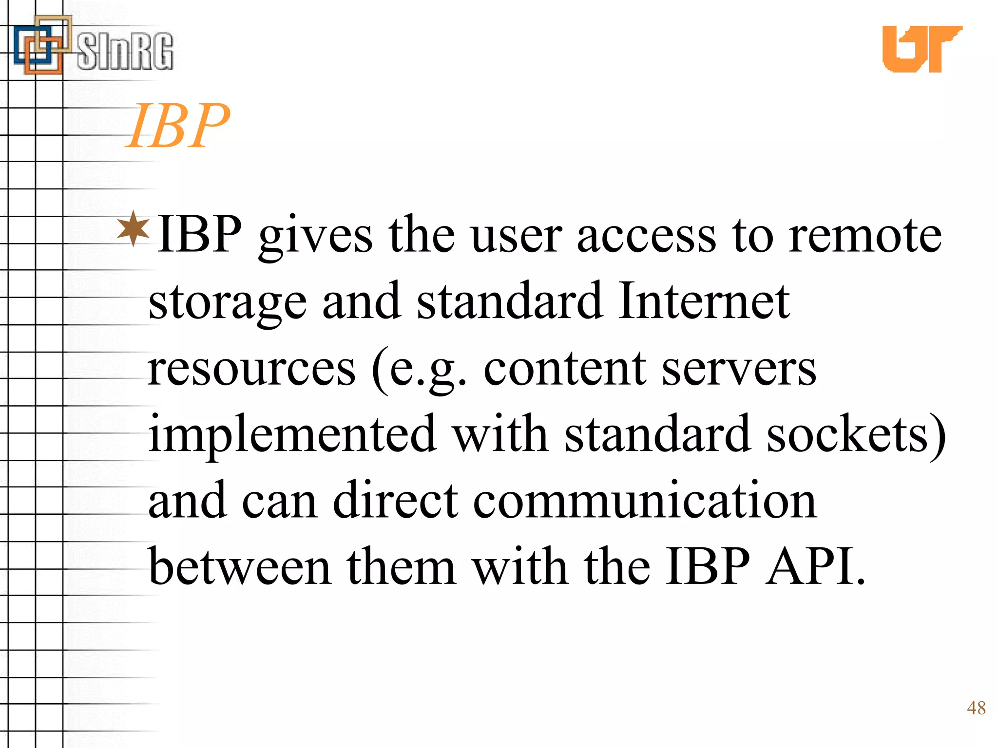 IBP IBP gives the user access to remote storage and standard Internet resources (e.g. content servers implemented with standard sockets) and can direct communication between them with the IBP API. 