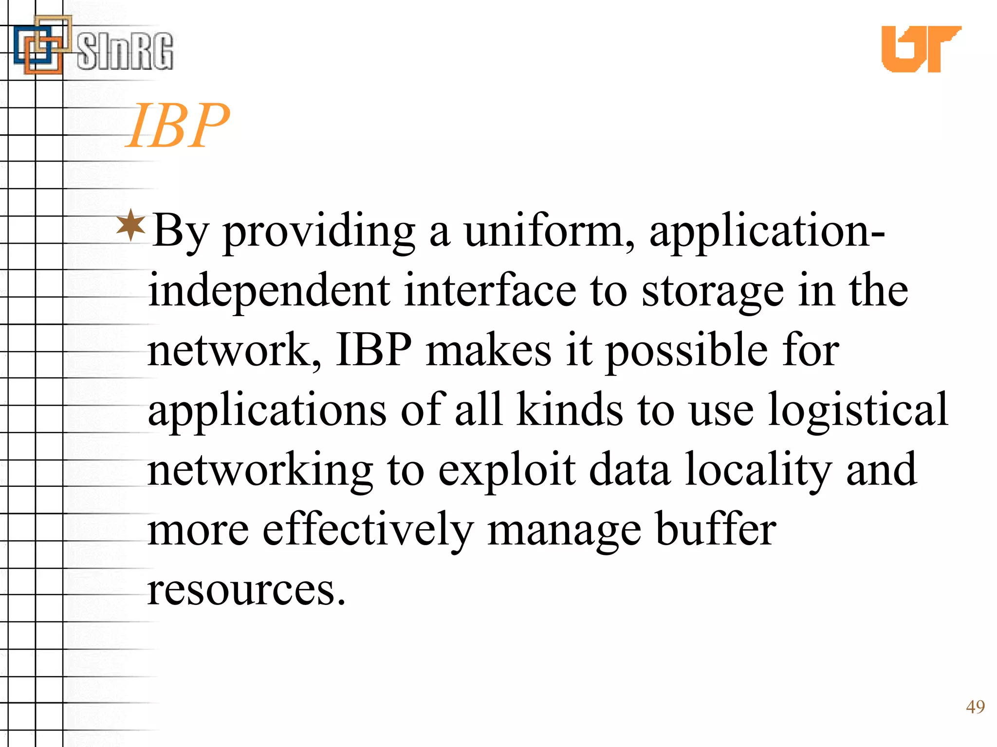 IBP By providing a uniform, application-independent interface to storage in the network, IBP makes it possible for applications of all kinds to use logistical networking to exploit data locality and more effectively manage buffer resources.  